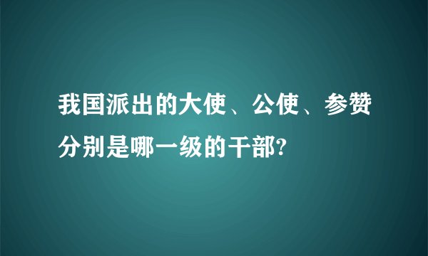 我国派出的大使、公使、参赞分别是哪一级的干部?