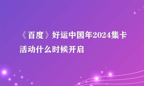 《百度》好运中国年2024集卡活动什么时候开启