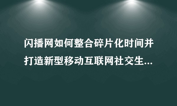 闪播网如何整合碎片化时间并打造新型移动互联网社交生活平台？