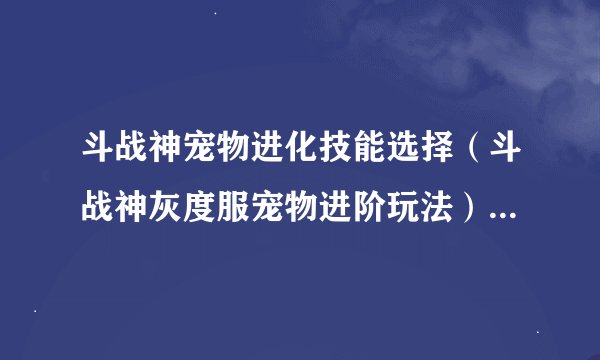 斗战神宠物进化技能选择（斗战神灰度服宠物进阶玩法）「已采纳」