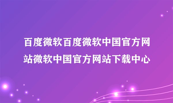 百度微软百度微软中国官方网站微软中国官方网站下载中心