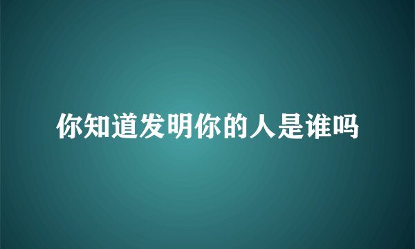 你知道发明你的人是谁吗