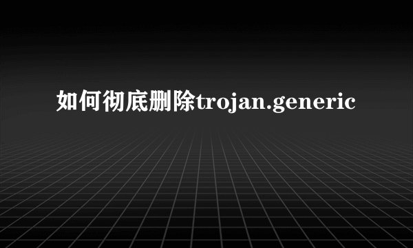 如何彻底删除trojan.generic