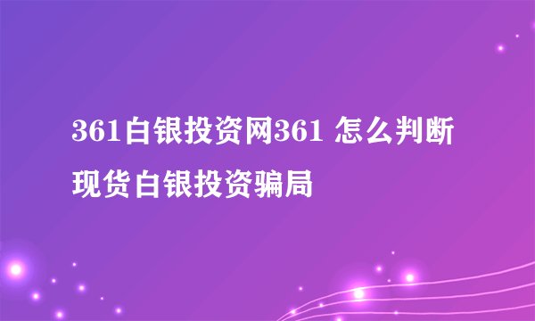 361白银投资网361 怎么判断现货白银投资骗局