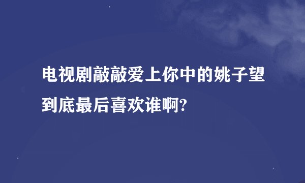 电视剧敲敲爱上你中的姚子望到底最后喜欢谁啊?