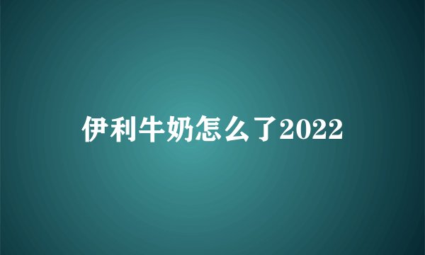 伊利牛奶怎么了2022
