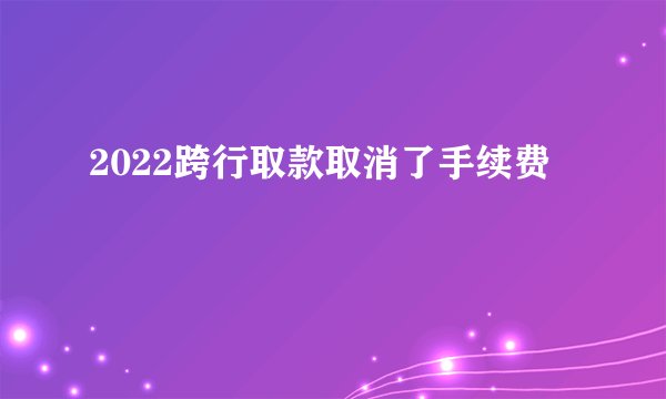 2022跨行取款取消了手续费