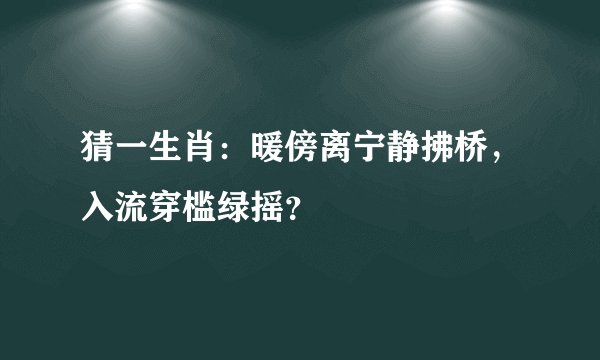 猜一生肖：暖傍离宁静拂桥，入流穿槛绿摇？