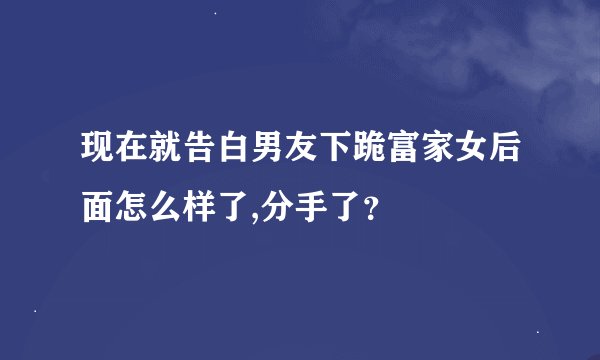 现在就告白男友下跪富家女后面怎么样了,分手了？