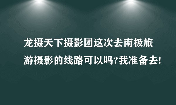龙摄天下摄影团这次去南极旅游摄影的线路可以吗?我准备去!