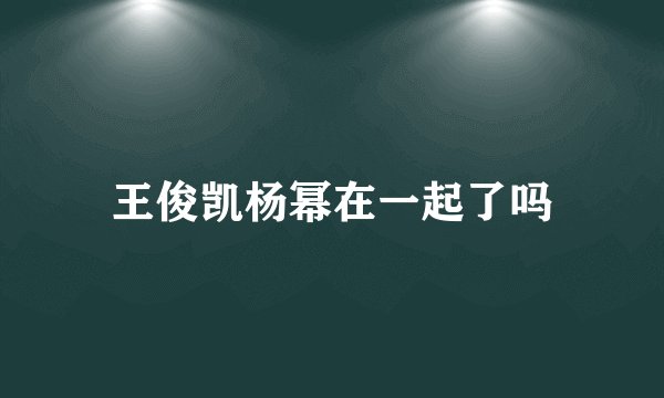 王俊凯杨幂在一起了吗