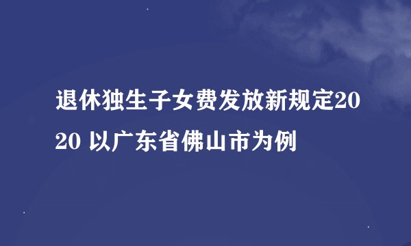退休独生子女费发放新规定2020 以广东省佛山市为例