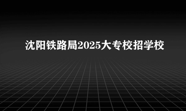 沈阳铁路局2025大专校招学校