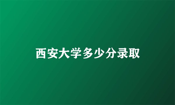 西安大学多少分录取