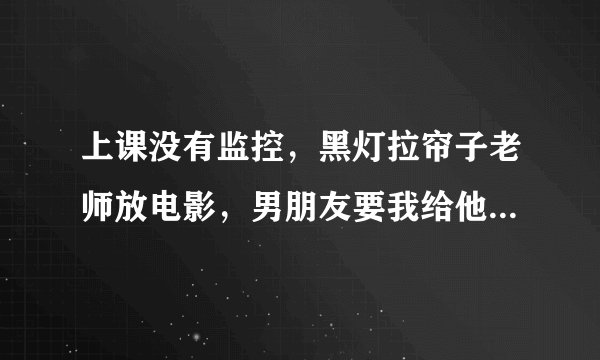 上课没有监控，黑灯拉帘子老师放电影，男朋友要我给他弄，这怎么办？！感觉挺刺激，但是怕发现。矛盾
