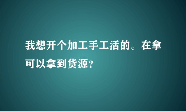 我想开个加工手工活的。在拿可以拿到货源？