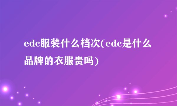 edc服装什么档次(edc是什么品牌的衣服贵吗)