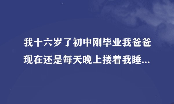 我十六岁了初中刚毕业我爸爸现在还是每天晚上搂着我睡觉这样好吗？我也习惯了睡觉我就跑在爸爸被窝里，因