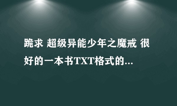 跪求 超级异能少年之魔戒 很好的一本书TXT格式的那个大哥大姐有请发到424763724@qq.com 谢谢......