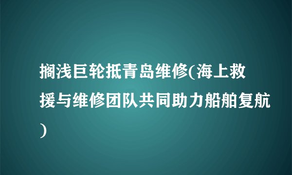 搁浅巨轮抵青岛维修(海上救援与维修团队共同助力船舶复航)