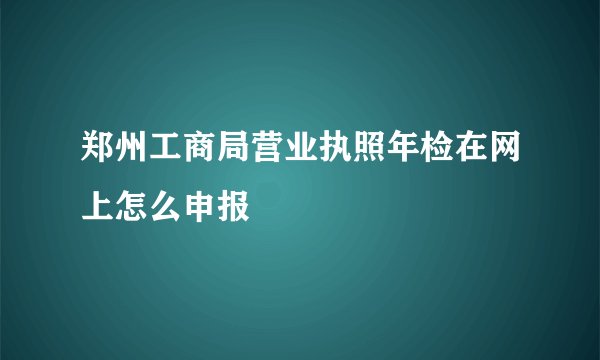 郑州工商局营业执照年检在网上怎么申报