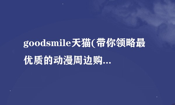 goodsmile天猫(带你领略最优质的动漫周边购物体验)