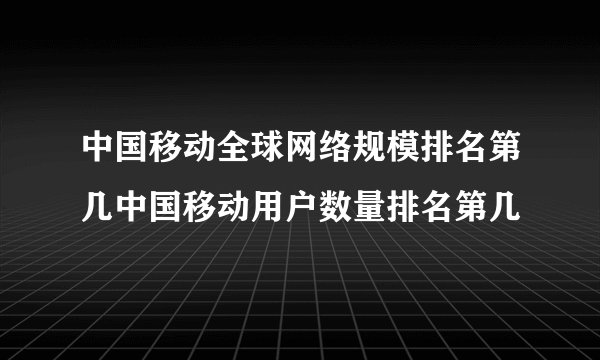 中国移动全球网络规模排名第几中国移动用户数量排名第几