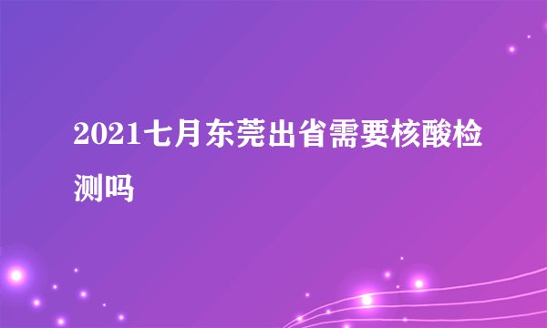 2021七月东莞出省需要核酸检测吗