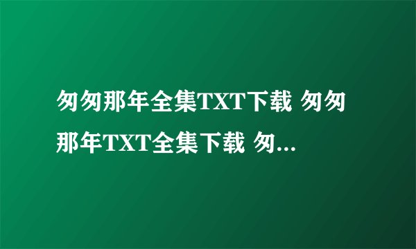 匆匆那年全集TXT下载 匆匆那年TXT全集下载 匆匆那年最新全集TXT下载