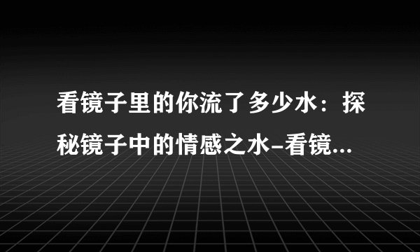 看镜子里的你流了多少水：探秘镜子中的情感之水-看镜子里的你流了多少水的刺激体验！