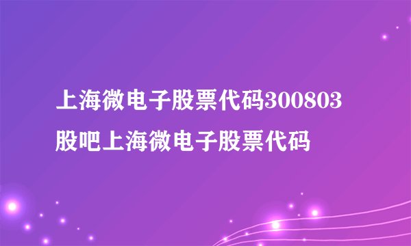 上海微电子股票代码300803股吧上海微电子股票代码