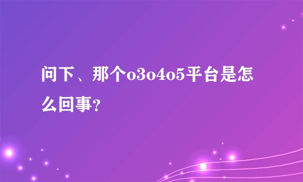 问下、那个o3o4o5平台是怎么回事？