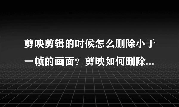 剪映剪辑的时候怎么删除小于一帧的画面？剪映如何删除小于一帧的画面？