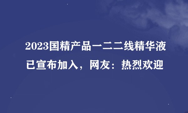 2023国精产品一二二线精华液已宣布加入，网友：热烈欢迎
