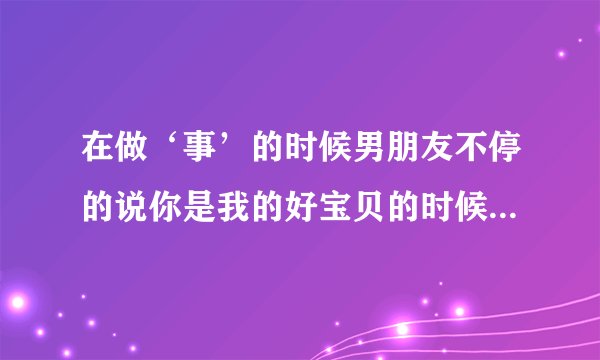 在做‘事’的时候男朋友不停的说你是我的好宝贝的时候是什么心态