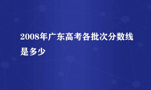 2008年广东高考各批次分数线是多少