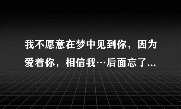 我不愿意在梦中见到你，因为爱着你，相信我…后面忘了—。—歌词大概是这样吧，求歌词歌名…
