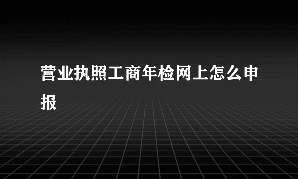 营业执照工商年检网上怎么申报