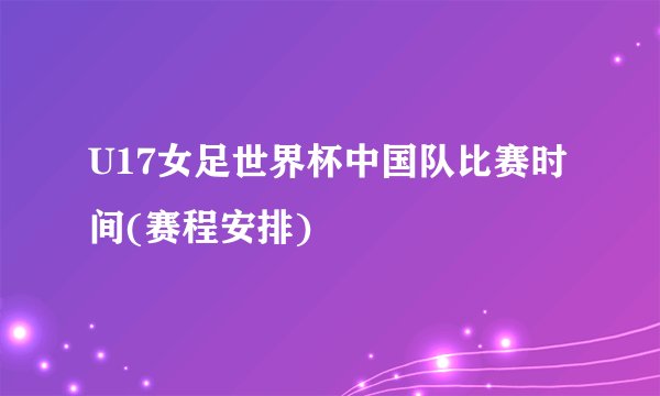 U17女足世界杯中国队比赛时间(赛程安排)