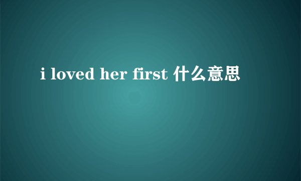 i loved her first 什么意思