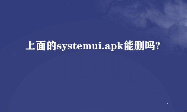 上面的systemui.apk能删吗?