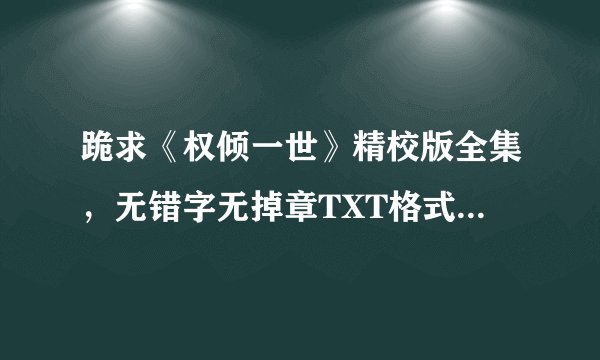 跪求《权倾一世》精校版全集，无错字无掉章TXT格式的，有的请发，谢谢