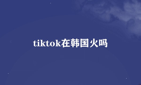 tiktok在韩国火吗