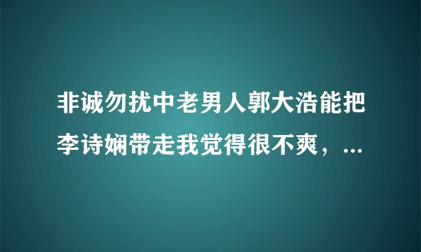 非诚勿扰中老男人郭大浩能把李诗娴带走我觉得很不爽，我心里都不舒服，为什么呢。