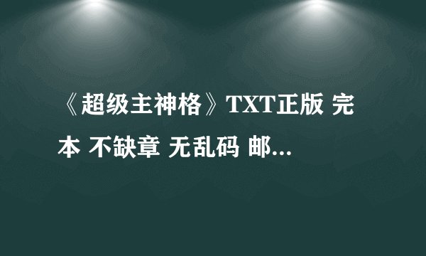 《超级主神格》TXT正版 完本 不缺章 无乱码 邮箱maolvjia18@163.com