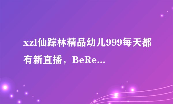 xzl仙踪林精品幼儿999每天都有新直播，BeReal网友特蕾莎：精品无尽无限！