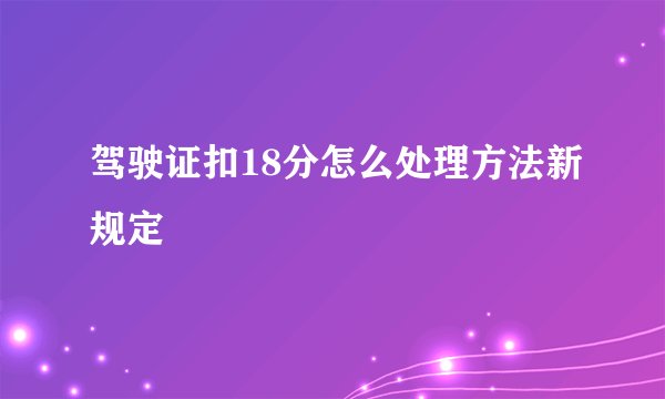 驾驶证扣18分怎么处理方法新规定