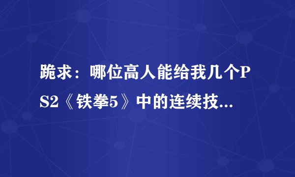 跪求：哪位高人能给我几个PS2《铁拳5》中的连续技？无论是哪个角色，越多越好，有秘籍的更好！