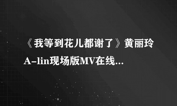 《我等到花儿都谢了》黄丽玲A-lin现场版MV在线试听歌词