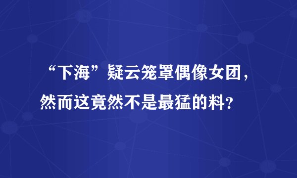 “下海”疑云笼罩偶像女团，然而这竟然不是最猛的料？